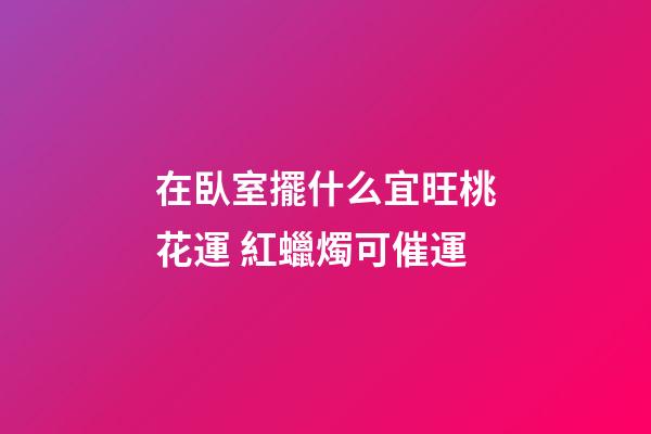 在臥室擺什么宜旺桃花運 紅蠟燭可催運